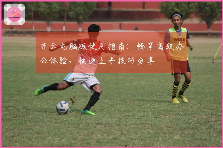 开云电脑版使用指南:畅享高效办公体验,快速上手技巧分享