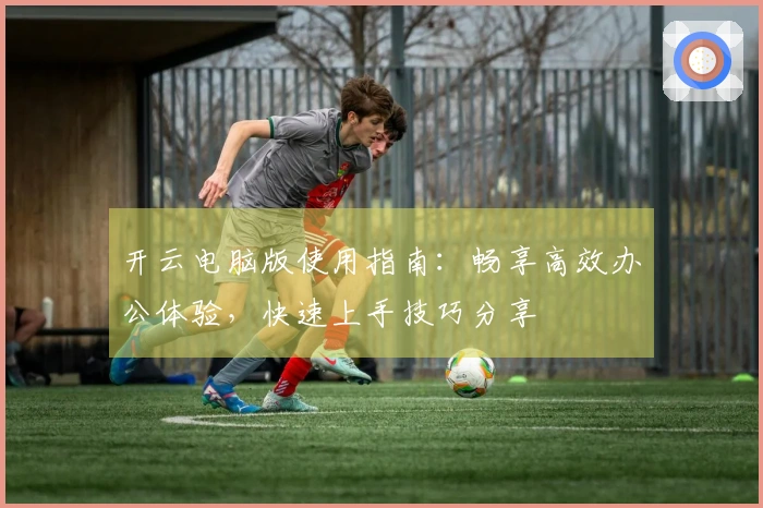 开云电脑版使用指南：畅享高效办公体验，快速上手技巧分享